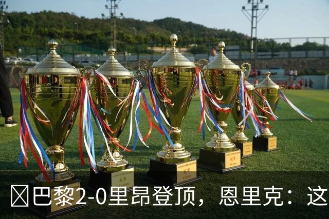 ​巴黎2-0里昂登顶，恩里克：这场胜利献给克瓦拉茨赫利亚