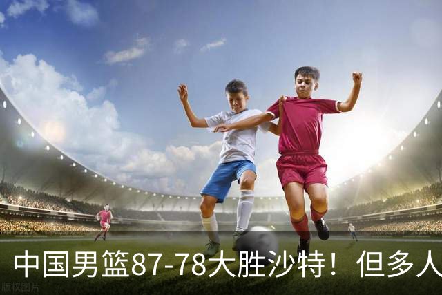 中国男篮87-78大胜沙特！但多人状态拉胯，两大缺陷或葬送夺冠路