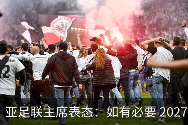 亚足联主席表态：如有必要 2027亚洲杯可能会推迟一年
