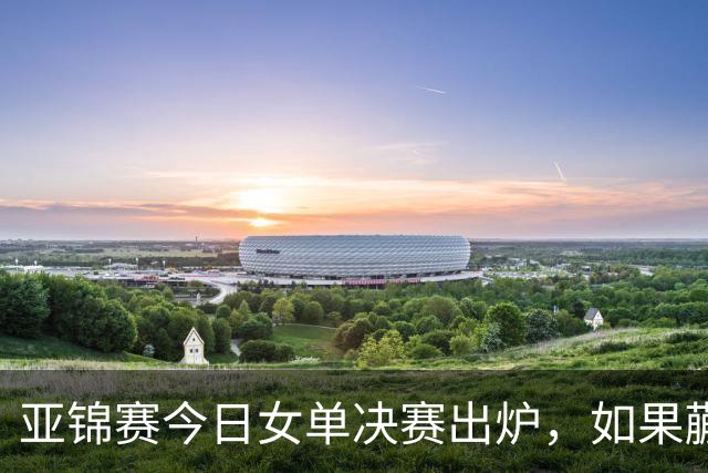 亚锦赛今日女单决赛出炉，如果蒯曼战胜张本美和，将收获四大利好