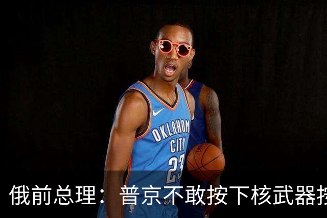 俄前总理：普京不敢按下核武器按钮，西方不用害怕，胆子可大些
