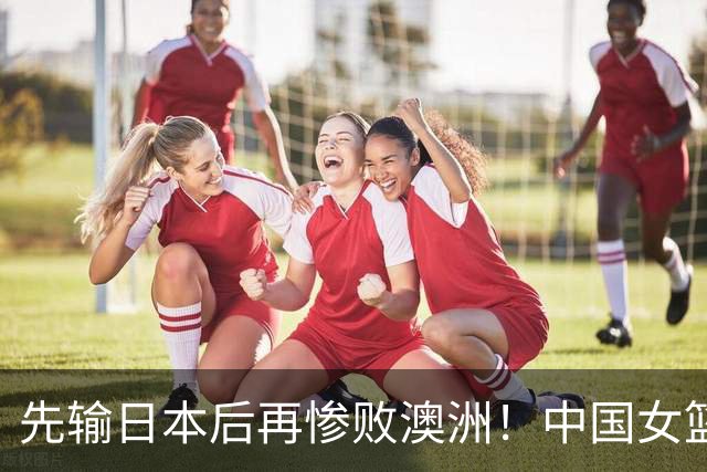 先输日本后再惨败澳洲！中国女篮再遭打击：他们的未来让人很头疼？