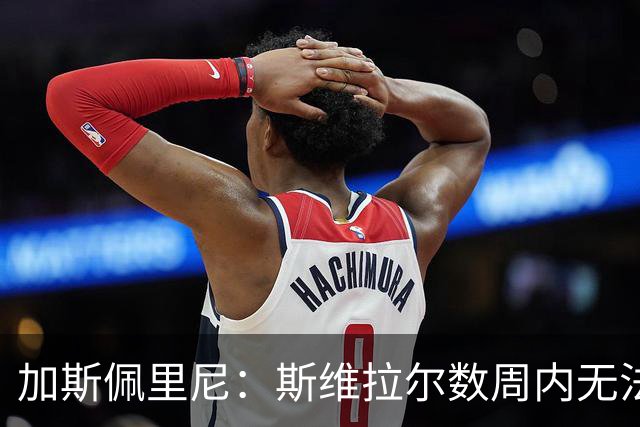 加斯佩里尼：斯维拉尔数周内无法出战，希望罗马不再有新的减员
