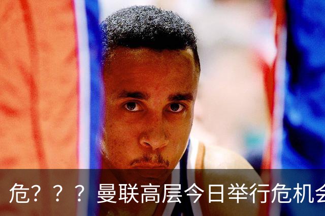 危？？？曼联高层今日举行危机会议 讨论主帅卡里克未来