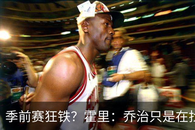 季前赛狂铁？霍里：乔治只是在找状态 这个年纪了夏天不会练太狠