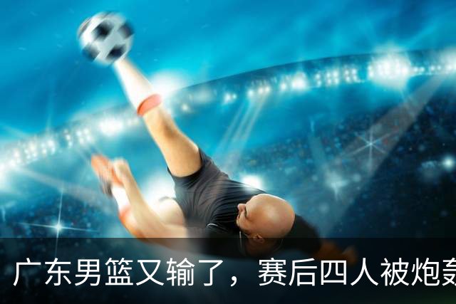 广东男篮又输了，赛后四人被炮轰，还是让杜锋回来吧