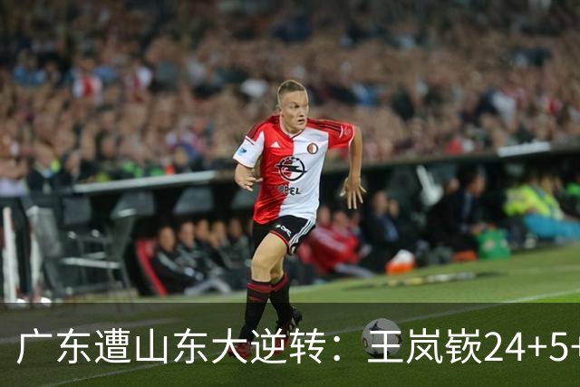 广东遭山东大逆转：王岚嵚24+5+7 胡明轩6中1总助攻超王仕鹏