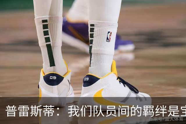 普雷斯蒂：我们队员间的羁绊是宝贵优势 核心留队事宜赛季末再谈