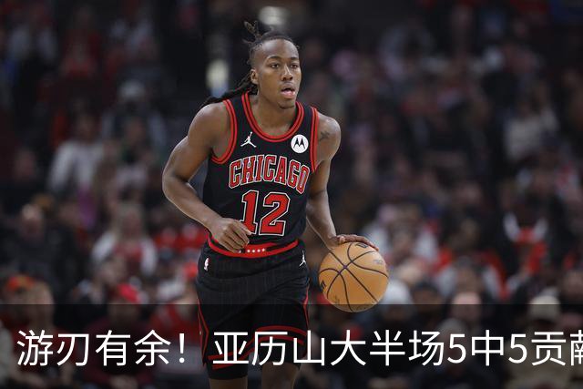 游刃有余！亚历山大半场5中5贡献17分5助 三分3中3