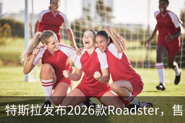特斯拉发布2026款Roadster，售价至少20万美元