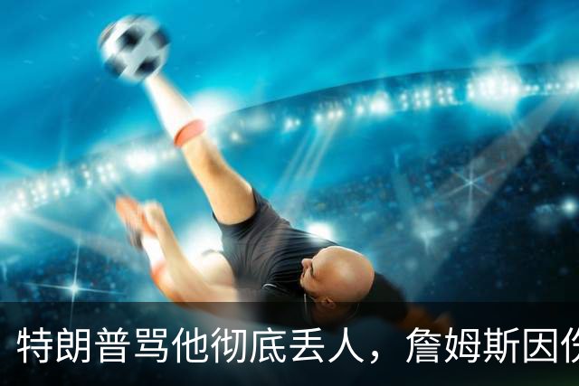 特朗普骂他"彻底丢人"，詹姆斯因伤休战费城第三场