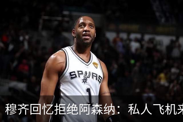 穆齐回忆拒绝阿森纳：私人飞机来接，我说我不去