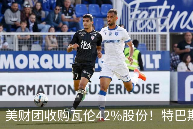 美财团收购瓦伦42%股份！特巴斯：买方是全球顶级投资者利好西甲