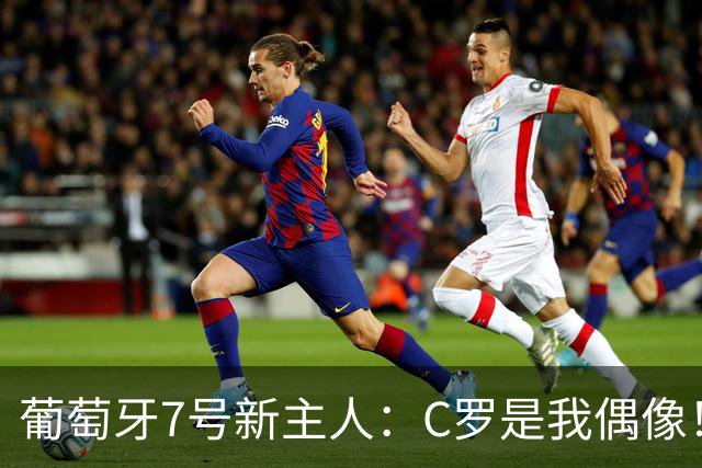 葡萄牙7号新主人：C罗是我偶像！不想辜负这号码 但最重要的是球队