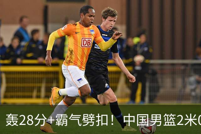 轰28分+霸气劈扣！中国男篮2米05王牌崛起：世预赛郭士强重用他？