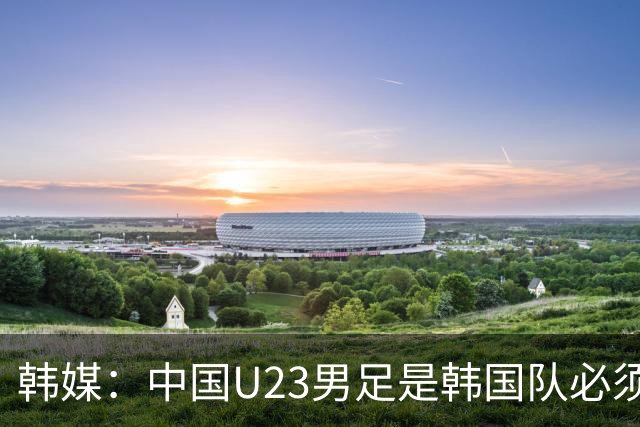 韩媒：中国U23男足是韩国队必须复仇的对手 此前已两连败