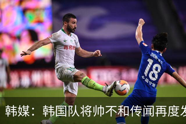 韩媒：韩国队将帅不和传闻再度发酵，球队问题正逐渐暴露
