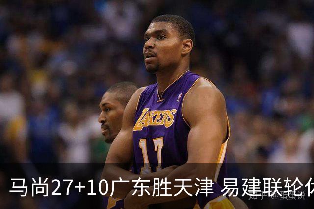 马尚27+10广东胜天津 易建联轮休赵睿11分