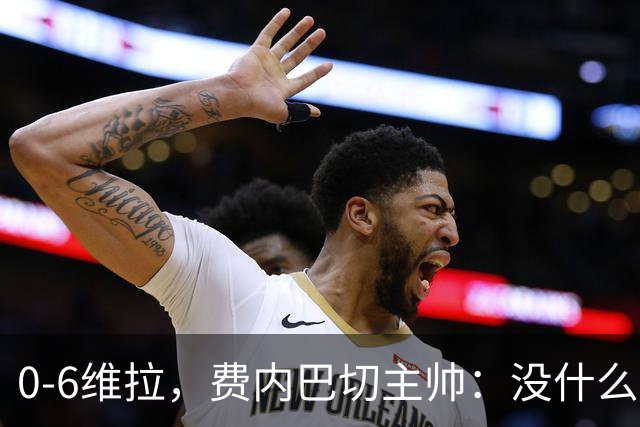 0-6维拉，费内巴切主帅：没什么好说的，我们向球迷道歉